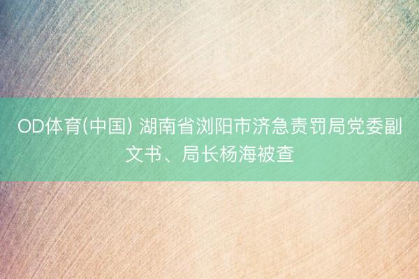 OD体育(中国) 湖南省浏阳市济急责罚局党委副文书、局长杨海被查