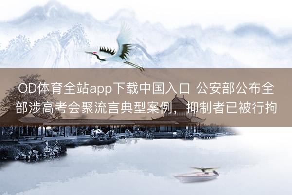 OD体育全站app下载中国入口 公安部公布全部涉高考会聚流言典型案例，抑制者已被行拘
