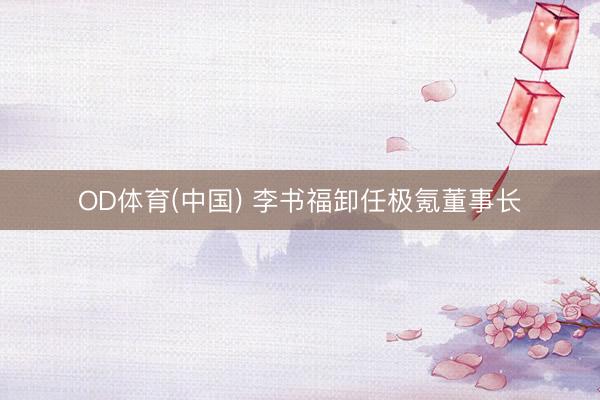 OD体育(中国) 李书福卸任极氪董事长