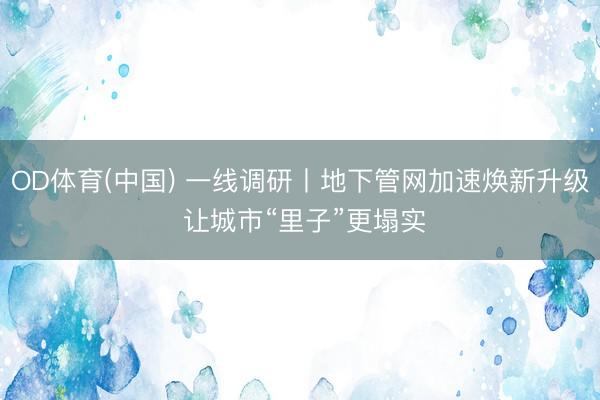 OD体育(中国) 一线调研丨地下管网加速焕新升级 让城市“里子”更塌实