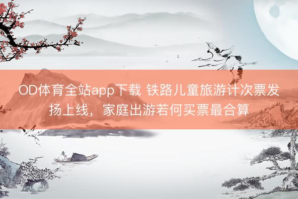 OD体育全站app下载 铁路儿童旅游计次票发扬上线，家庭出游若何买票最合算