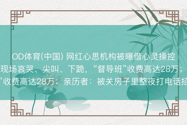 OD体育(中国) 网红心思机构被曝借心灵操控敛财：白领高管深陷，现场哀哭、尖叫、下跪，“督导班”收费高达28万；亲历者：被关房子里整夜打电话招新学员