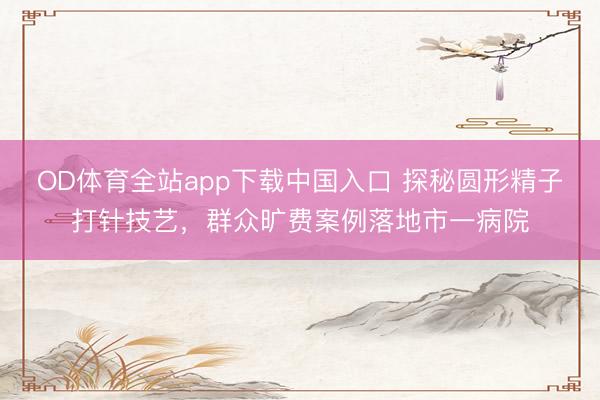 OD体育全站app下载中国入口 探秘圆形精子打针技艺，群众旷费案例落地市一病院