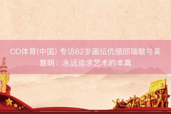 OD体育(中国) 专访82岁画坛伉俪邱瑞敏与吴慧明:永远追求艺术的本真