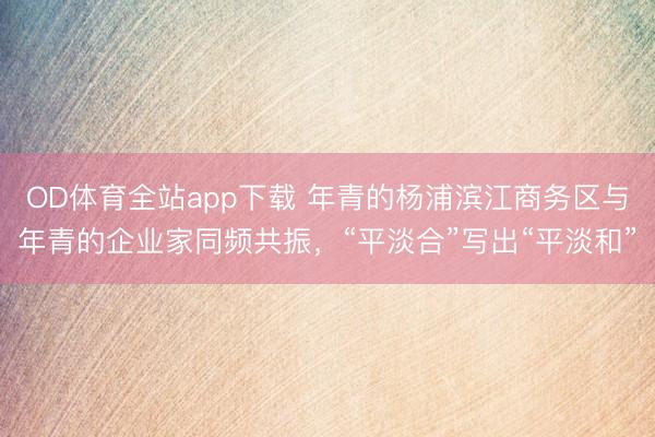 OD体育全站app下载 年青的杨浦滨江商务区与年青的企业家同频共振,“平淡合”写出“平淡和”
