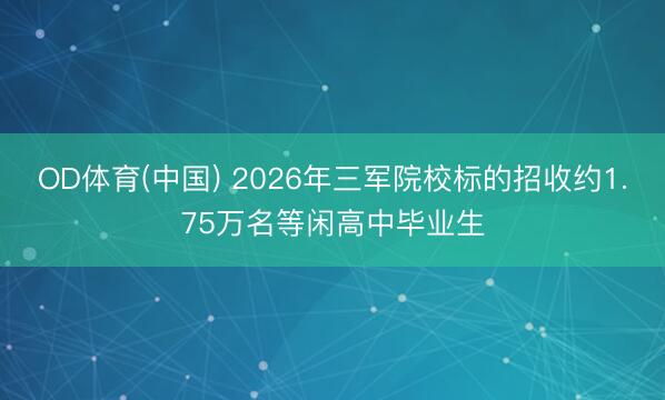 OD体育(中国) 2026年三军院校标的招收约1.75万名等闲高中毕业生
