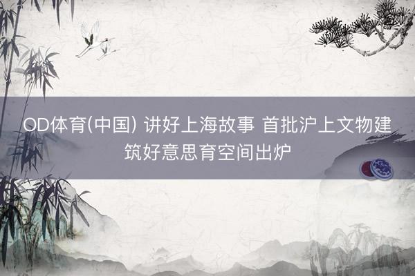 OD体育(中国) 讲好上海故事 首批沪上文物建筑好意思育空间出炉