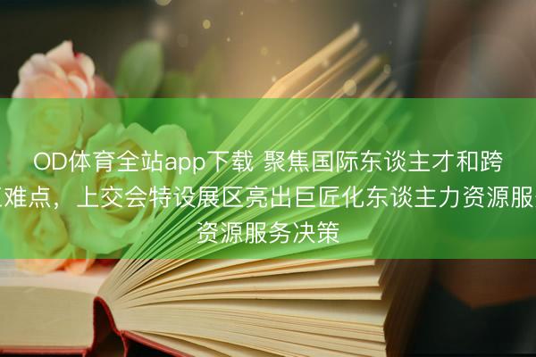 OD体育全站app下载 聚焦国际东谈主才和跨境用工难点，上交会特设展区亮出巨匠化东谈主力资源服务决策