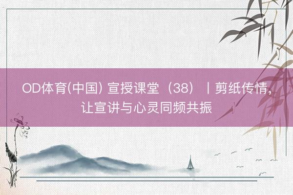 OD体育(中国) 宣授课堂（38）丨剪纸传情，让宣讲与心灵同频共振