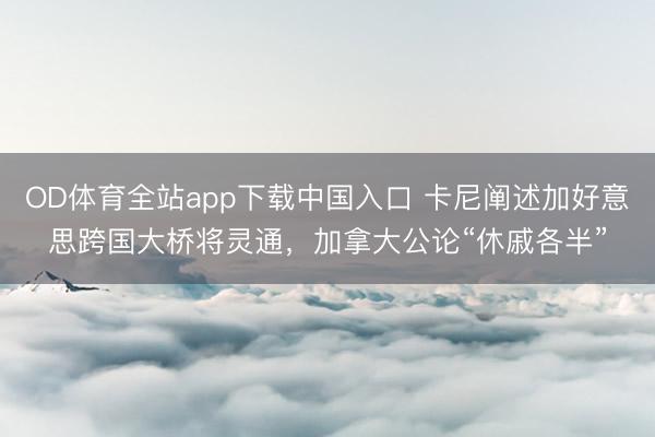 OD体育全站app下载中国入口 卡尼阐述加好意思跨国大桥将灵通，加拿大公论“休戚各半”