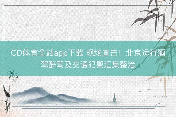 OD体育全站app下载 现场直击！北京运行酒驾醉驾及交通犯警汇集整治