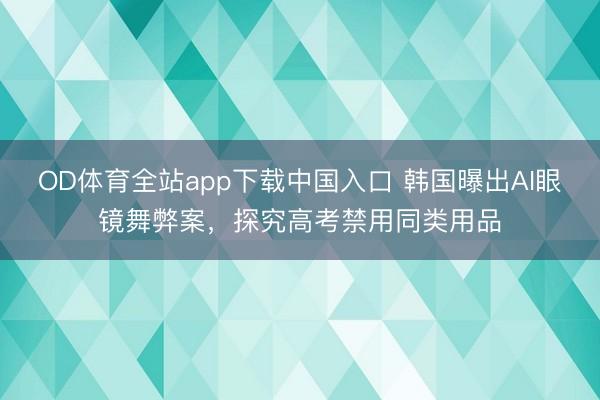 OD体育全站app下载中国入口 韩国曝出AI眼镜舞弊案，探究高考禁用同类用品