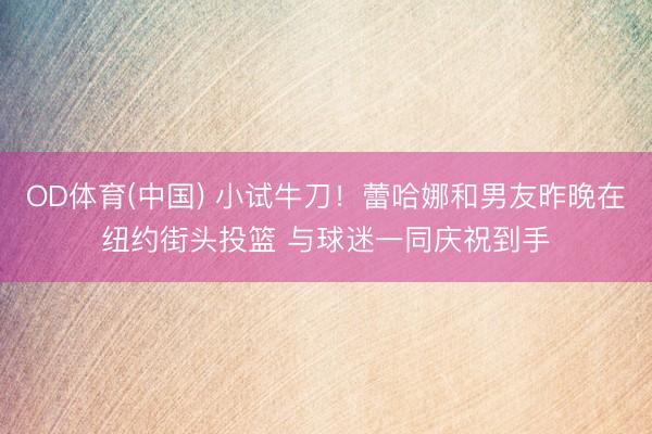OD体育(中国) 小试牛刀！蕾哈娜和男友昨晚在纽约街头投篮 与球迷一同庆祝到手