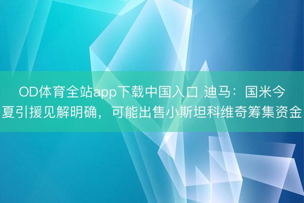 OD体育全站app下载中国入口 迪马：国米今夏引援见解明确，可能出售小斯坦科维奇筹集资金