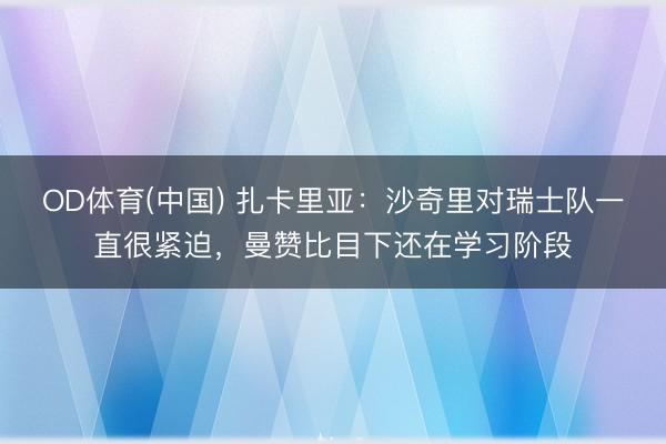 OD体育(中国) 扎卡里亚：沙奇里对瑞士队一直很紧迫，曼赞比目下还在学习阶段