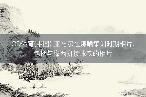 OD体育(中国) 亚马尔社媒晒集训时期相片，包括与梅西拼接球衣的相片