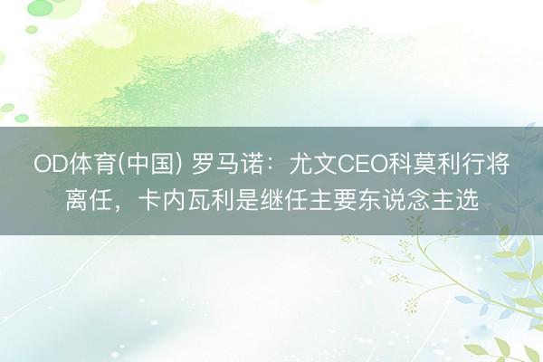 OD体育(中国) 罗马诺：尤文CEO科莫利行将离任，卡内瓦利是继任主要东说念主选
