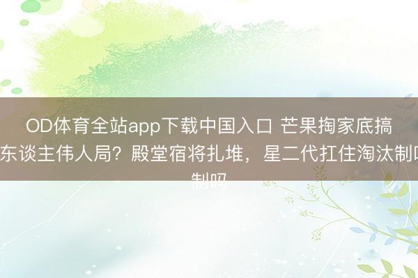 OD体育全站app下载中国入口 芒果掏家底搞9东谈主伟人局？殿堂宿将扎堆，星二代扛住淘汰制吗