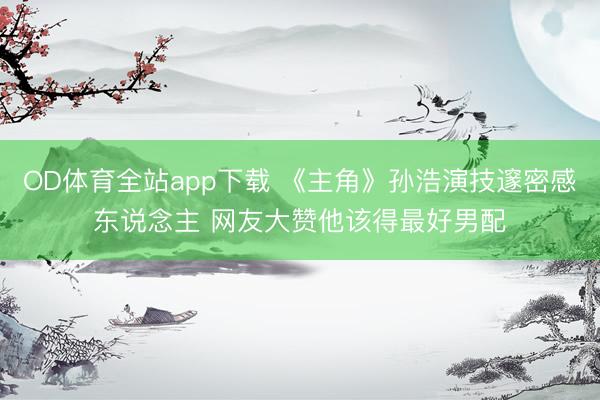 OD体育全站app下载 《主角》孙浩演技邃密感东说念主 网友大赞他该得最好男配