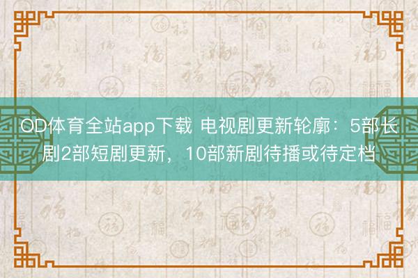 OD体育全站app下载 电视剧更新轮廓：5部长剧2部短剧更新，10部新剧待播或待定档