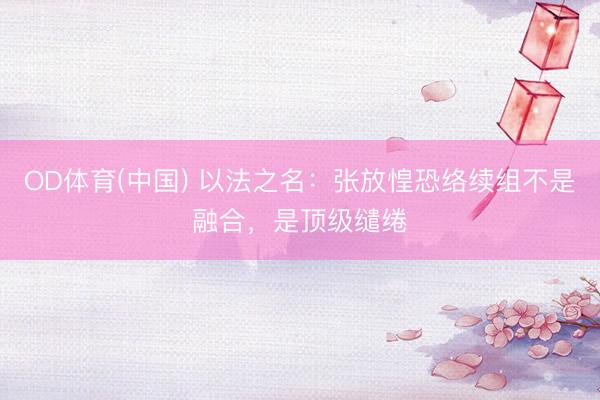 OD体育(中国) 以法之名：张放惶恐络续组不是融合，是顶级缱绻