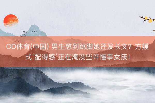OD体育(中国) 男生憋到跳脚她还发长文？方媛式‘配得感’正在淹没些许懂事女孩！