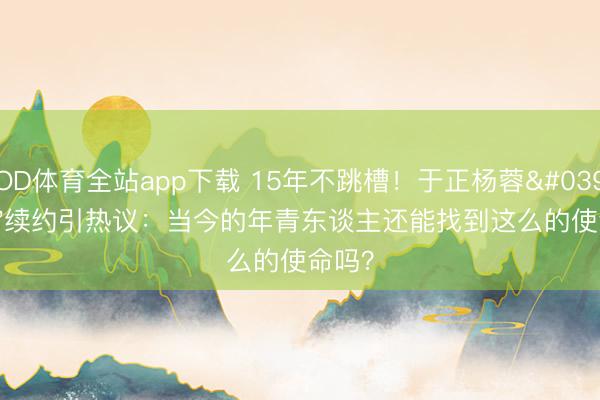 OD体育全站app下载 15年不跳槽！于正杨蓉'至友'续约引热议：当今的年青东谈主还能找到这么的使命吗？