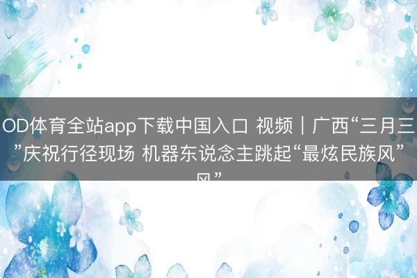 OD体育全站app下载中国入口 视频｜广西“三月三”庆祝行径现场 机器东说念主跳起“最炫民族风”