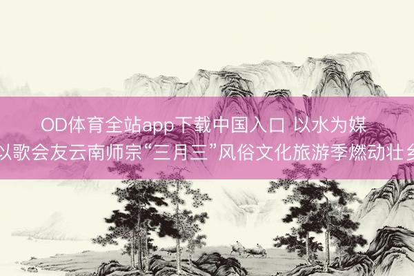 OD体育全站app下载中国入口 以水为媒 以歌会友云南师宗“三月三”风俗文化旅游季燃动壮乡