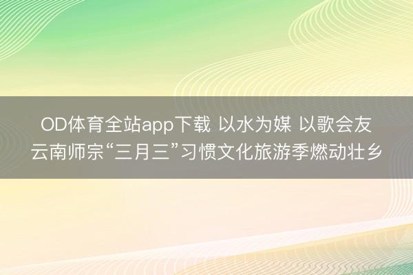 OD体育全站app下载 以水为媒 以歌会友云南师宗“三月三”习惯文化旅游季燃动壮乡