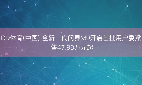 OD体育(中国) 全新一代问界M9开启首批用户委派 售47.98万元起