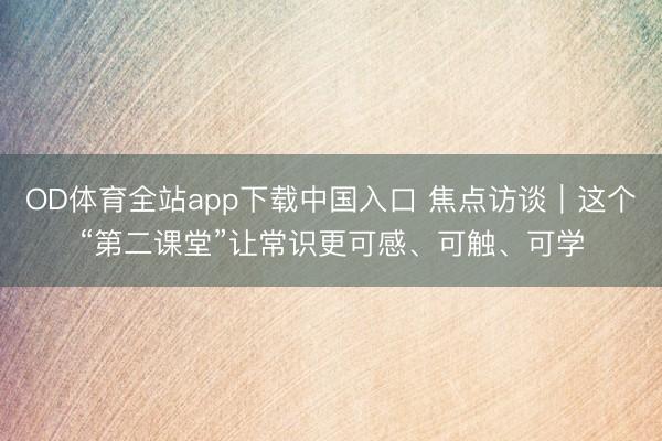 OD体育全站app下载中国入口 焦点访谈｜这个“第二课堂”让常识更可感、可触、可学