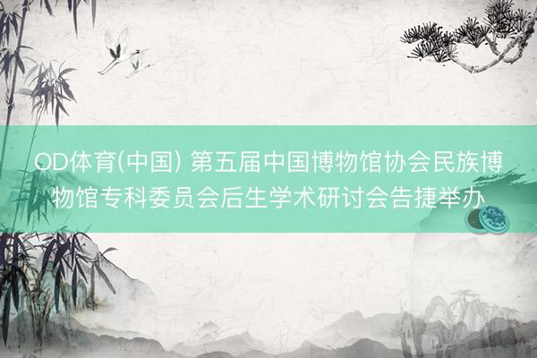 OD体育(中国) 第五届中国博物馆协会民族博物馆专科委员会后生学术研讨会告捷举办