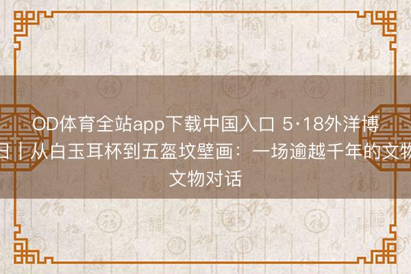 OD体育全站app下载中国入口 5·18外洋博物馆日｜从白玉耳杯到五盔坟壁画：一场逾越千年的文物对话