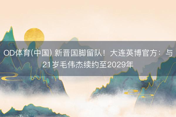 OD体育(中国) 新晋国脚留队！大连英博官方：与21岁毛伟杰续约至2029年