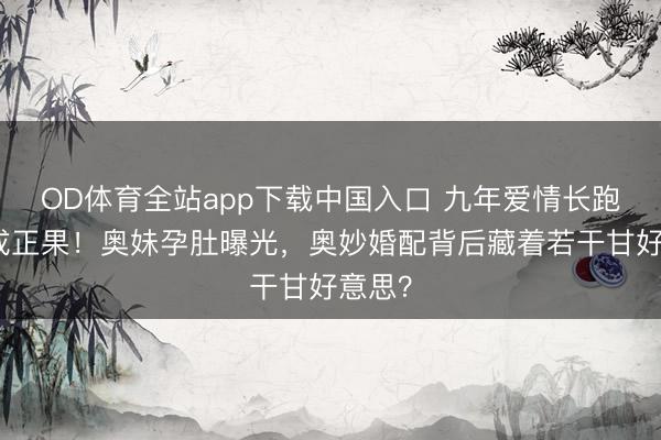 OD体育全站app下载中国入口 九年爱情长跑终修成正果!奥妹孕肚曝光,奥妙婚配背后藏着若干甘好意思?