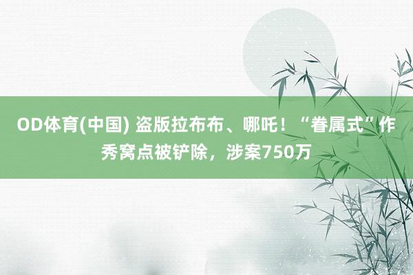 OD体育(中国) 盗版拉布布、哪吒!“眷属式”作秀窝点被铲除,涉案750万