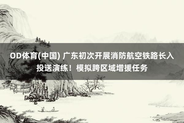 OD体育(中国) 广东初次开展消防航空铁路长入投送演练！模拟跨区域增援任务