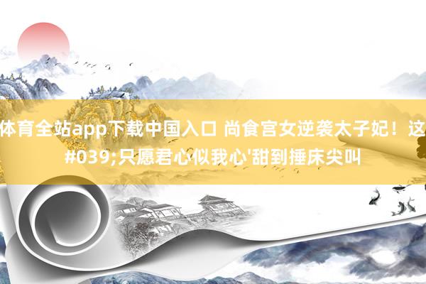 OD体育全站app下载中国入口 尚食宫女逆袭太子妃!这句'只愿君心似我心'甜到捶床尖叫