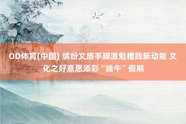 OD体育(中国) 缤纷文旅手脚激勉糟践新动能 文化之好意思添彩“端午”假期