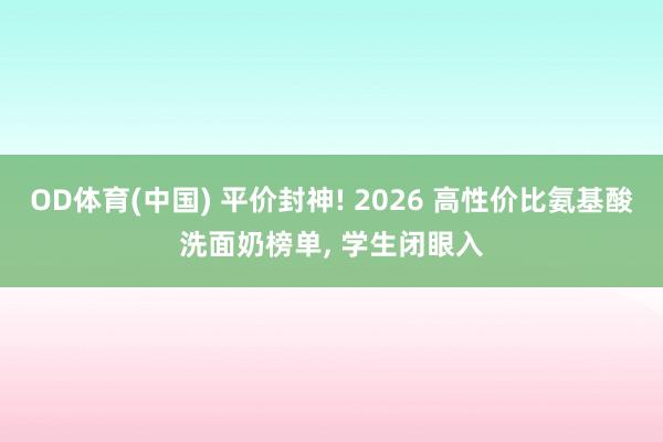 OD体育(中国) 平价封神! 2026 高性价比氨基酸洗面奶榜单， 学生闭眼入