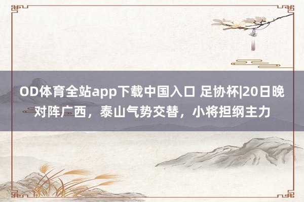 OD体育全站app下载中国入口 足协杯|20日晚对阵广西，泰山气势交替，小将担纲主力