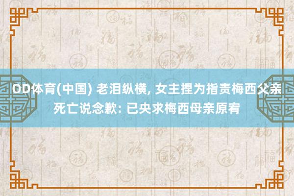 OD体育(中国) 老泪纵横， 女主捏为指责梅西父亲死亡说念歉: 已央求梅西母亲原宥