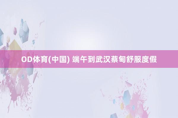 OD体育(中国) 端午到武汉蔡甸舒服度假
