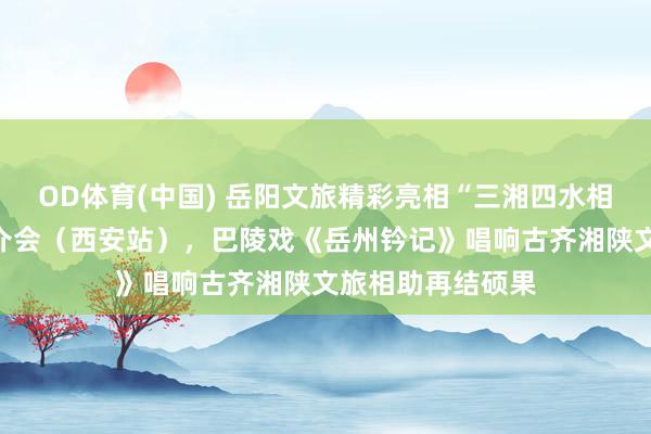 OD体育(中国) 岳阳文旅精彩亮相“三湘四水相约湖南”文旅推介会（西安站），巴陵戏《岳州钤记》唱响古齐湘陕文旅相助再结硕果