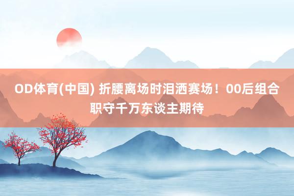 OD体育(中国) 折腰离场时泪洒赛场！00后组合职守千万东谈主期待